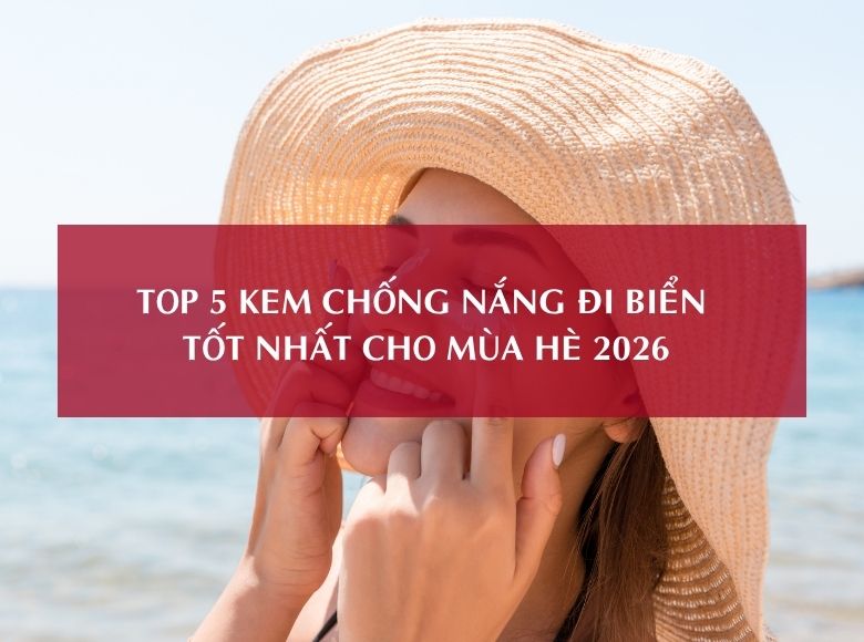 TOP 5 KEM CHỐNG NẮNG ĐI BIỂN TỐT NHẤT CHO MÙA HÈ 2026