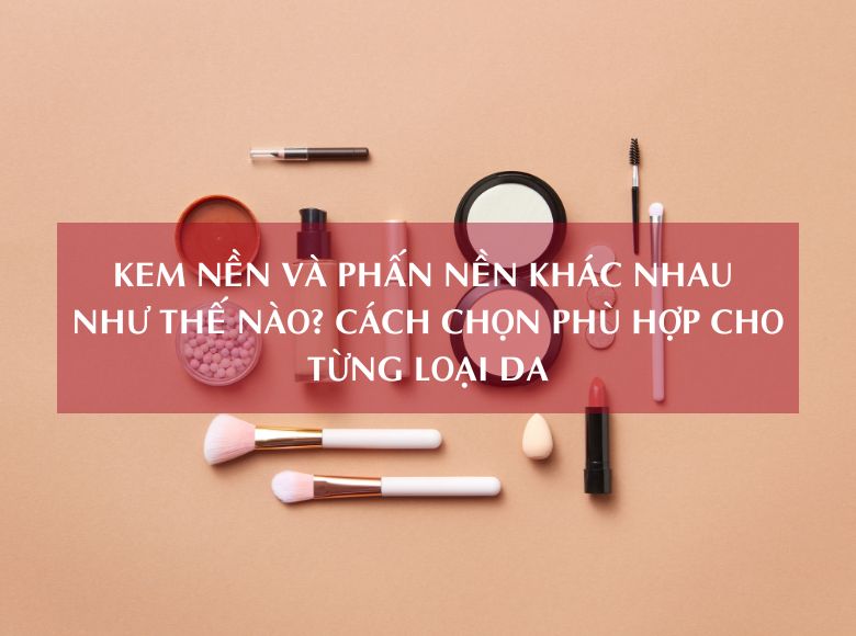 KEM NỀN VÀ PHẤN NỀN KHÁC NHAU NHƯ THẾ NÀO? CÁCH CHỌN PHÙ HỢP CHO TỪNG LOẠI DA