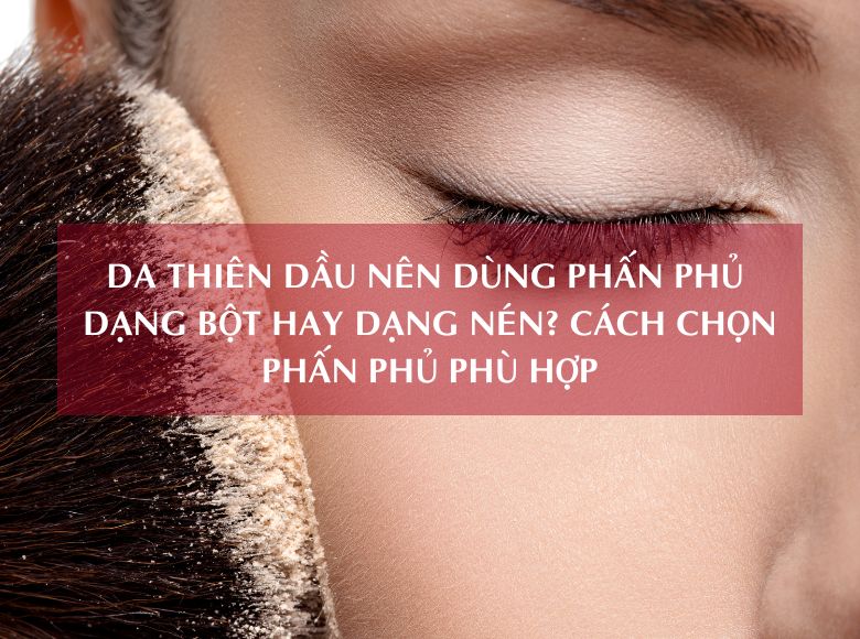 DA THIÊN DẦU NÊN DÙNG PHẤN PHỦ DẠNG BỘT HAY DẠNG NÉN? CÁCH CHỌN PHẤN PHỦ PHÙ HỢP