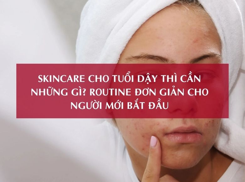 SKINCARE CHO TUỔI DẬY THÌ CẦN NHỮNG GÌ? ROUTINE ĐƠN GIẢN CHO NGƯỜI MỚI BẮT ĐẦU